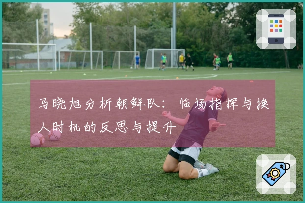 马晓旭分析朝鲜队：临场指挥与换人时机的反思与提升