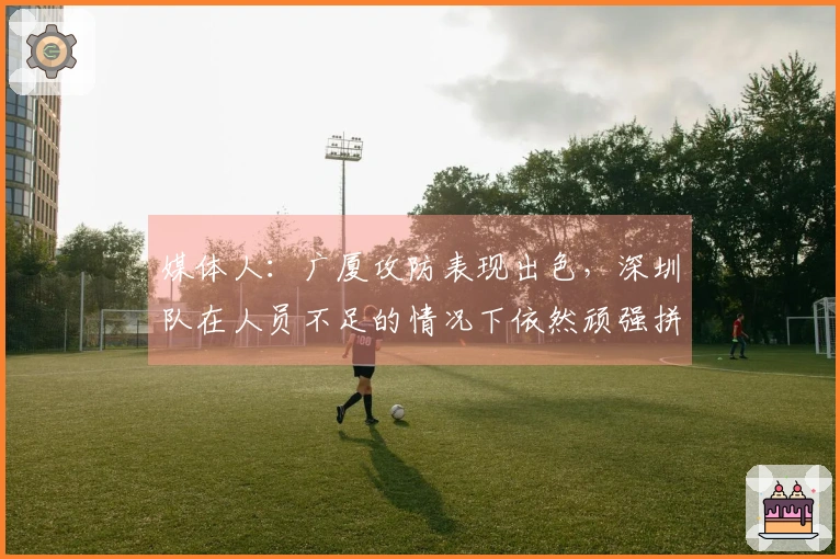 媒体人：广厦攻防表现出色，深圳队在人员不足的情况下依然顽强拼搏